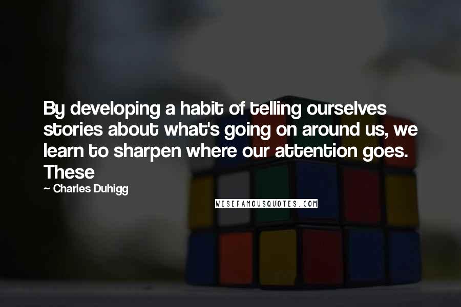 Charles Duhigg Quotes: By developing a habit of telling ourselves stories about what's going on around us, we learn to sharpen where our attention goes. These