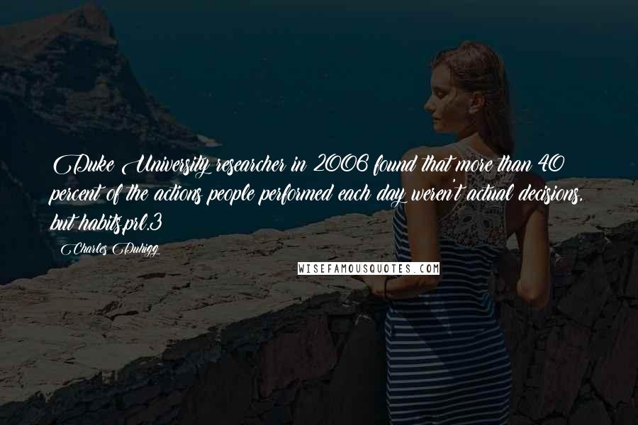 Charles Duhigg Quotes: Duke University researcher in 2006 found that more than 40 percent of the actions people performed each day weren't actual decisions, but habits.prl.3