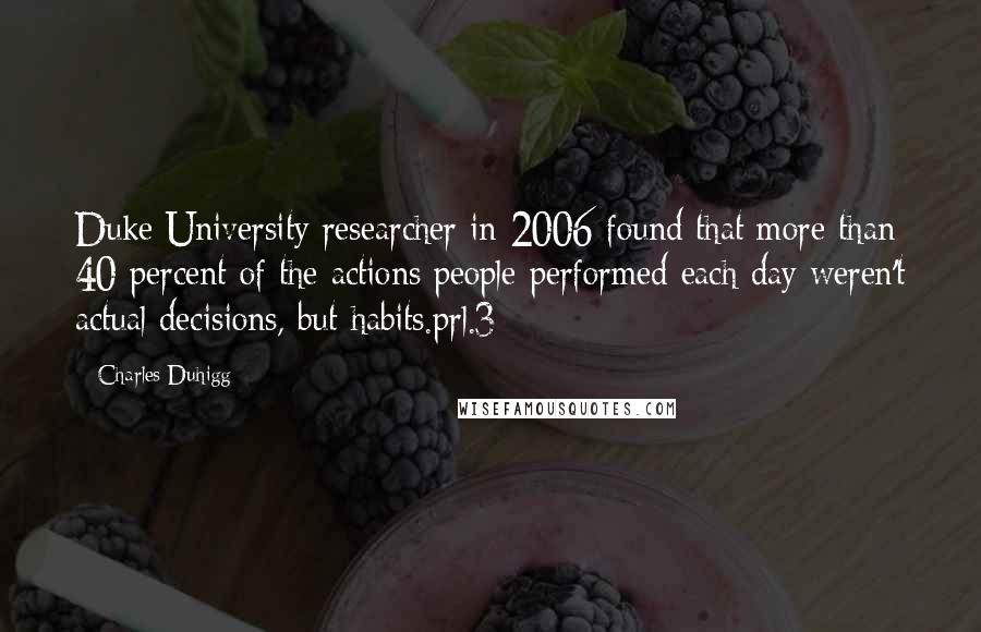 Charles Duhigg Quotes: Duke University researcher in 2006 found that more than 40 percent of the actions people performed each day weren't actual decisions, but habits.prl.3