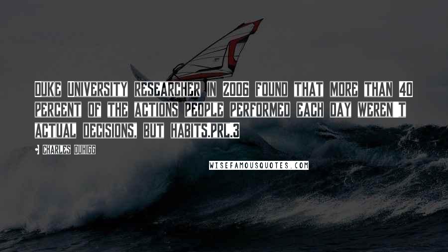 Charles Duhigg Quotes: Duke University researcher in 2006 found that more than 40 percent of the actions people performed each day weren't actual decisions, but habits.prl.3