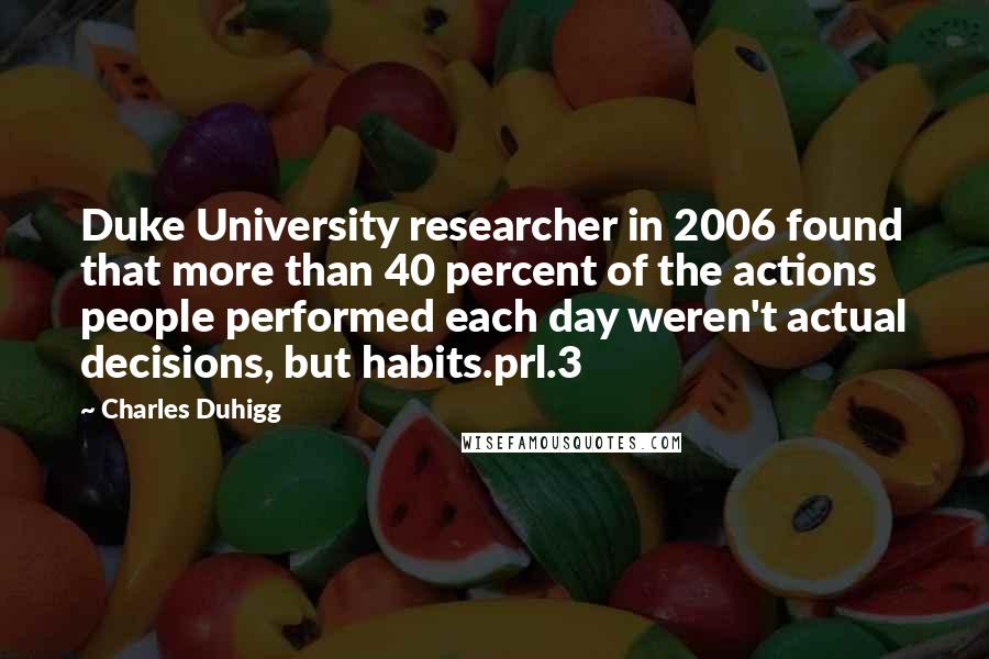 Charles Duhigg Quotes: Duke University researcher in 2006 found that more than 40 percent of the actions people performed each day weren't actual decisions, but habits.prl.3