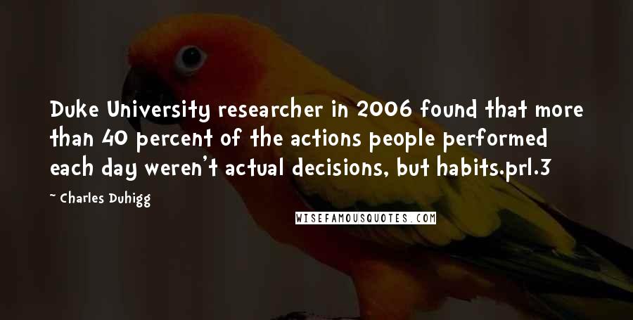 Charles Duhigg Quotes: Duke University researcher in 2006 found that more than 40 percent of the actions people performed each day weren't actual decisions, but habits.prl.3