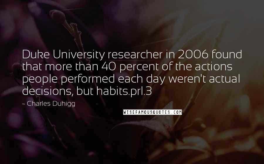 Charles Duhigg Quotes: Duke University researcher in 2006 found that more than 40 percent of the actions people performed each day weren't actual decisions, but habits.prl.3