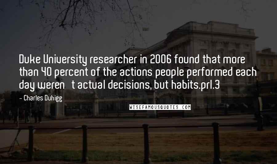 Charles Duhigg Quotes: Duke University researcher in 2006 found that more than 40 percent of the actions people performed each day weren't actual decisions, but habits.prl.3