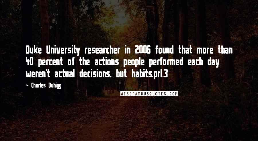 Charles Duhigg Quotes: Duke University researcher in 2006 found that more than 40 percent of the actions people performed each day weren't actual decisions, but habits.prl.3