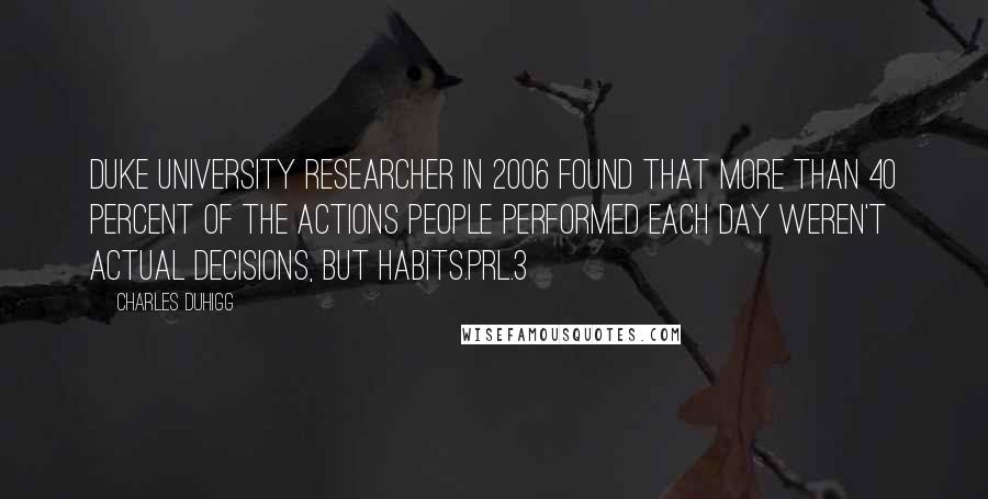 Charles Duhigg Quotes: Duke University researcher in 2006 found that more than 40 percent of the actions people performed each day weren't actual decisions, but habits.prl.3