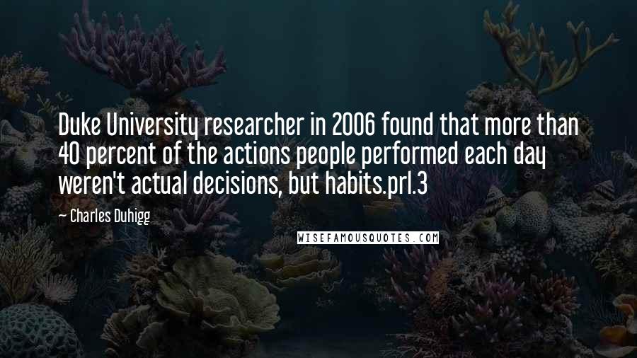 Charles Duhigg Quotes: Duke University researcher in 2006 found that more than 40 percent of the actions people performed each day weren't actual decisions, but habits.prl.3