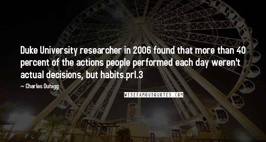 Charles Duhigg Quotes: Duke University researcher in 2006 found that more than 40 percent of the actions people performed each day weren't actual decisions, but habits.prl.3