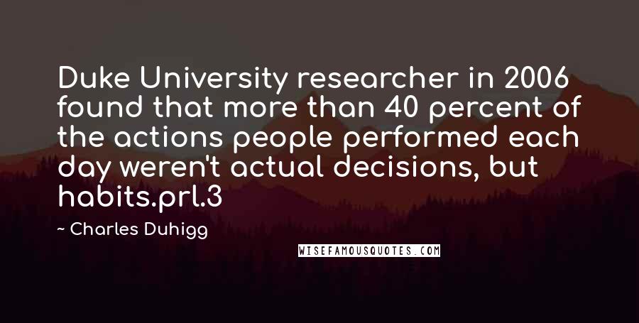 Charles Duhigg Quotes: Duke University researcher in 2006 found that more than 40 percent of the actions people performed each day weren't actual decisions, but habits.prl.3