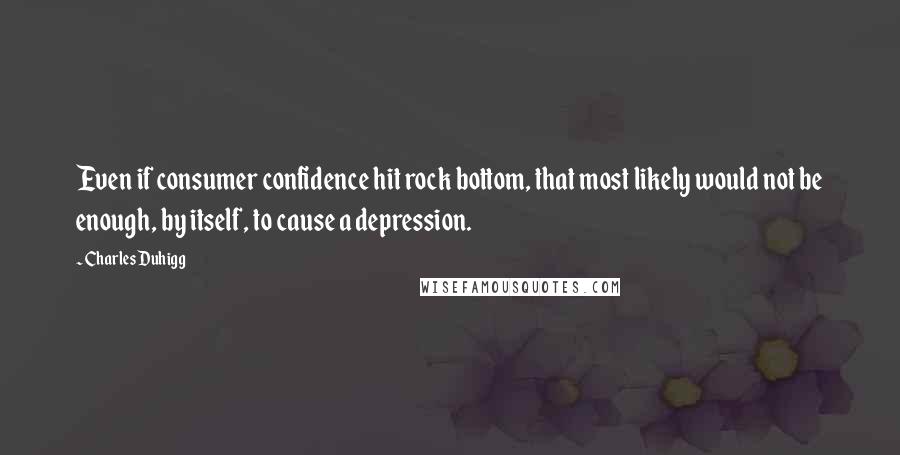 Charles Duhigg Quotes: Even if consumer confidence hit rock bottom, that most likely would not be enough, by itself, to cause a depression.