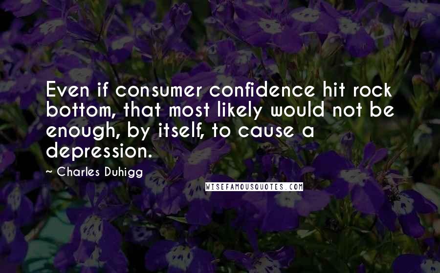 Charles Duhigg Quotes: Even if consumer confidence hit rock bottom, that most likely would not be enough, by itself, to cause a depression.