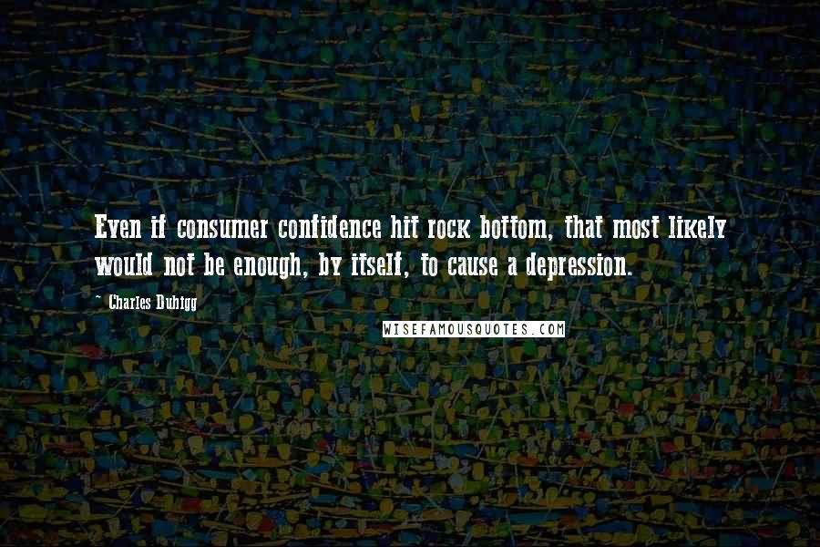 Charles Duhigg Quotes: Even if consumer confidence hit rock bottom, that most likely would not be enough, by itself, to cause a depression.