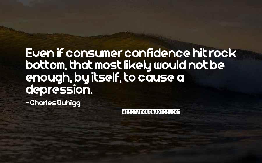 Charles Duhigg Quotes: Even if consumer confidence hit rock bottom, that most likely would not be enough, by itself, to cause a depression.