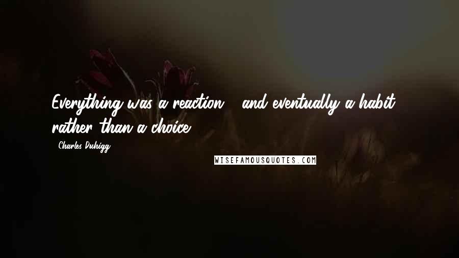 Charles Duhigg Quotes: Everything was a reaction - and eventually a habit - rather than a choice.