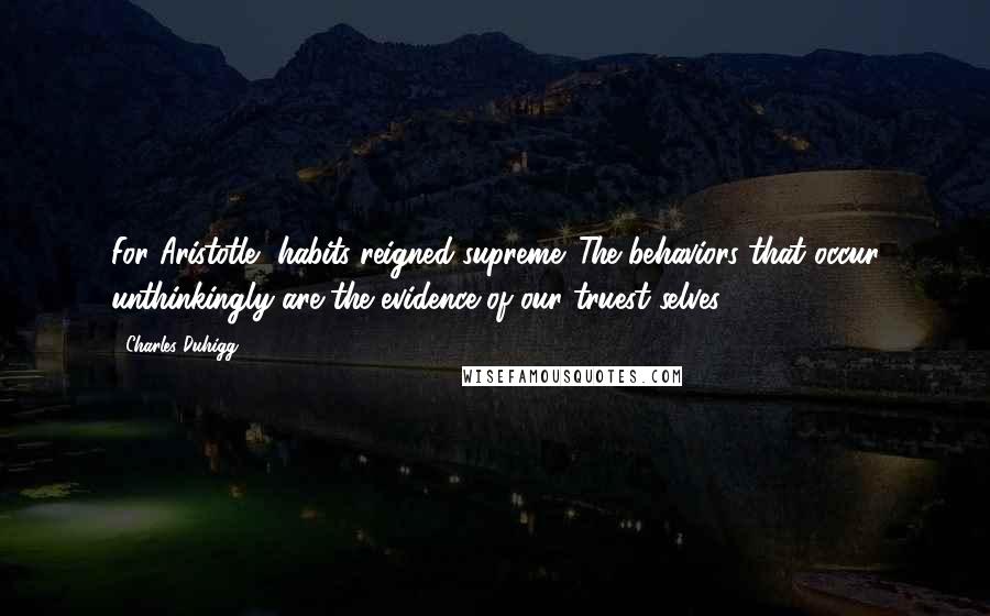 Charles Duhigg Quotes: For Aristotle, habits reigned supreme. The behaviors that occur unthinkingly are the evidence of our truest selves.