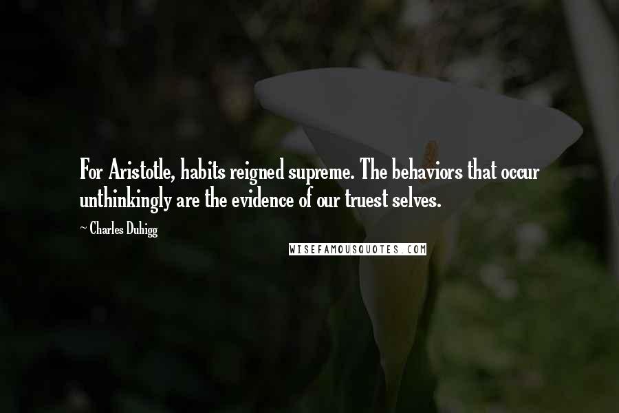 Charles Duhigg Quotes: For Aristotle, habits reigned supreme. The behaviors that occur unthinkingly are the evidence of our truest selves.
