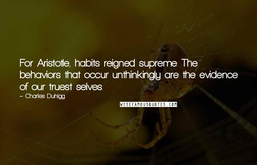 Charles Duhigg Quotes: For Aristotle, habits reigned supreme. The behaviors that occur unthinkingly are the evidence of our truest selves.