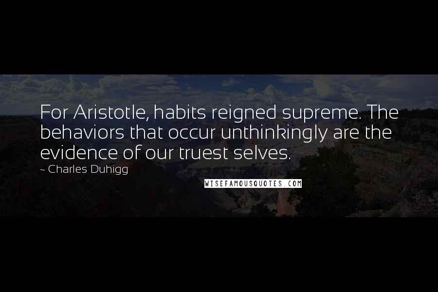 Charles Duhigg Quotes: For Aristotle, habits reigned supreme. The behaviors that occur unthinkingly are the evidence of our truest selves.