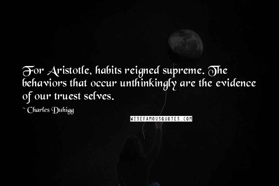Charles Duhigg Quotes: For Aristotle, habits reigned supreme. The behaviors that occur unthinkingly are the evidence of our truest selves.