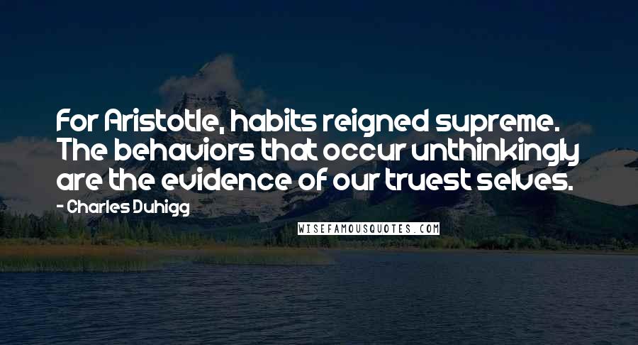 Charles Duhigg Quotes: For Aristotle, habits reigned supreme. The behaviors that occur unthinkingly are the evidence of our truest selves.