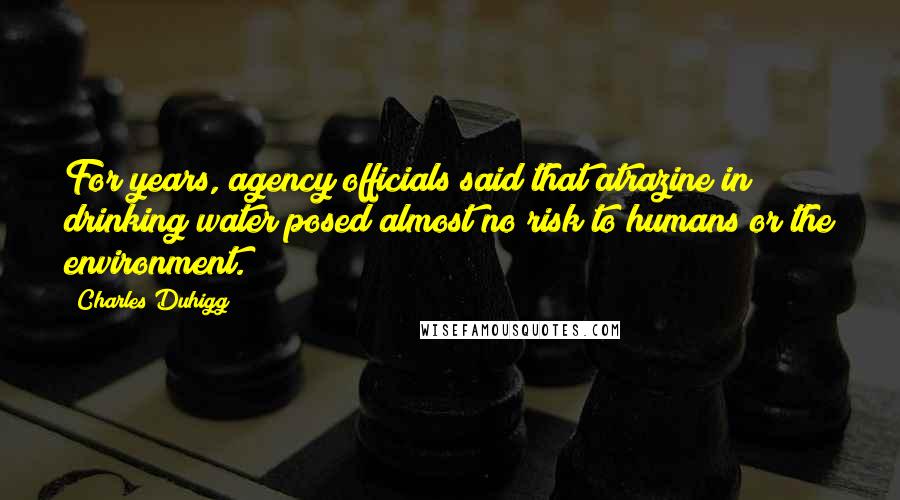 Charles Duhigg Quotes: For years, agency officials said that atrazine in drinking water posed almost no risk to humans or the environment.