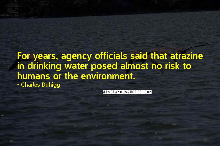 Charles Duhigg Quotes: For years, agency officials said that atrazine in drinking water posed almost no risk to humans or the environment.