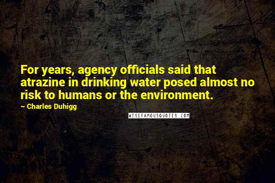 Charles Duhigg Quotes: For years, agency officials said that atrazine in drinking water posed almost no risk to humans or the environment.