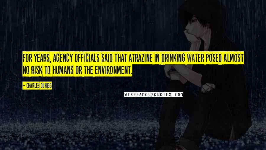 Charles Duhigg Quotes: For years, agency officials said that atrazine in drinking water posed almost no risk to humans or the environment.