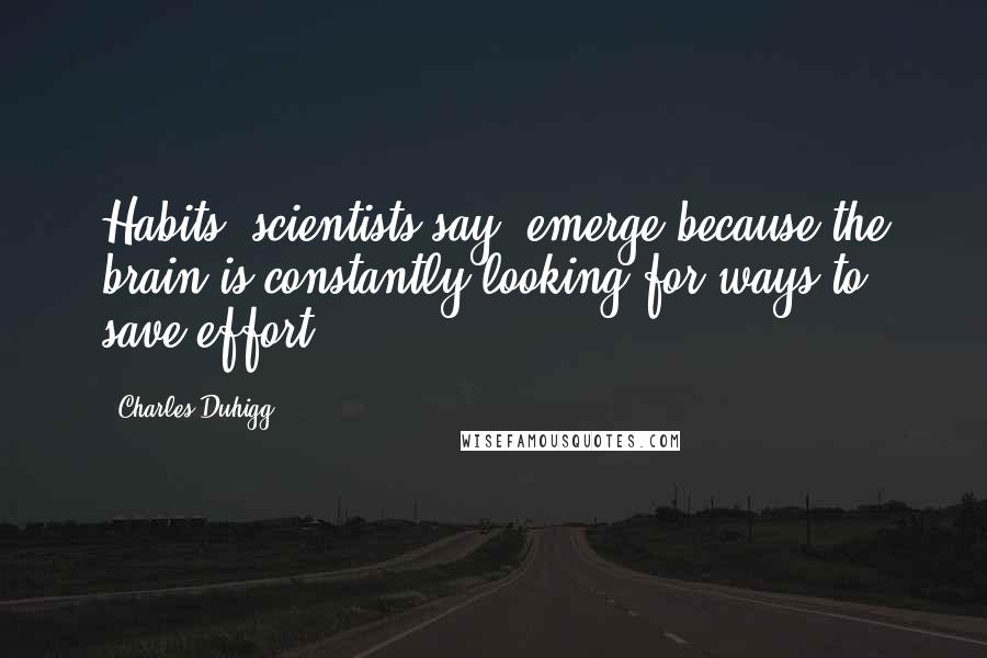Charles Duhigg Quotes: Habits, scientists say, emerge because the brain is constantly looking for ways to save effort.