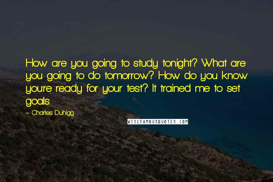 Charles Duhigg Quotes: How are you going to study tonight? What are you going to do tomorrow? How do you know you're ready for your test?' It trained me to set goals.