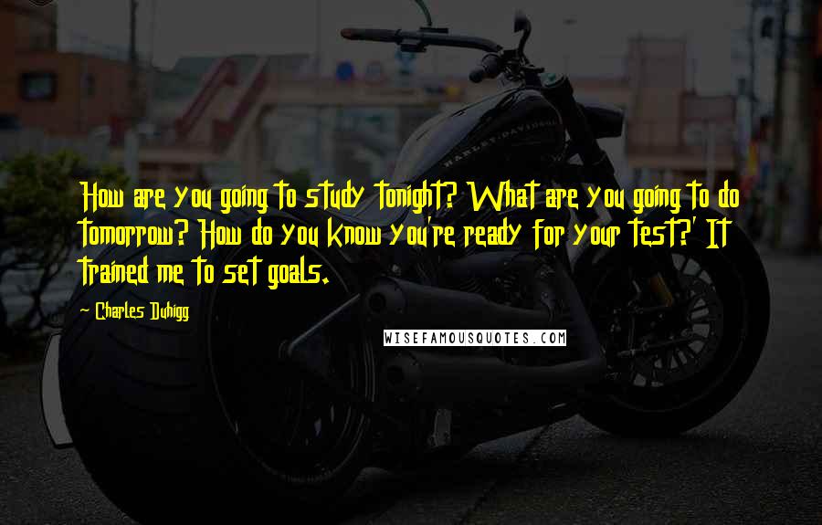 Charles Duhigg Quotes: How are you going to study tonight? What are you going to do tomorrow? How do you know you're ready for your test?' It trained me to set goals.