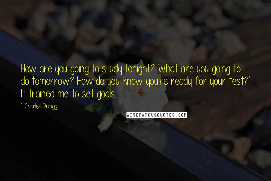 Charles Duhigg Quotes: How are you going to study tonight? What are you going to do tomorrow? How do you know you're ready for your test?' It trained me to set goals.