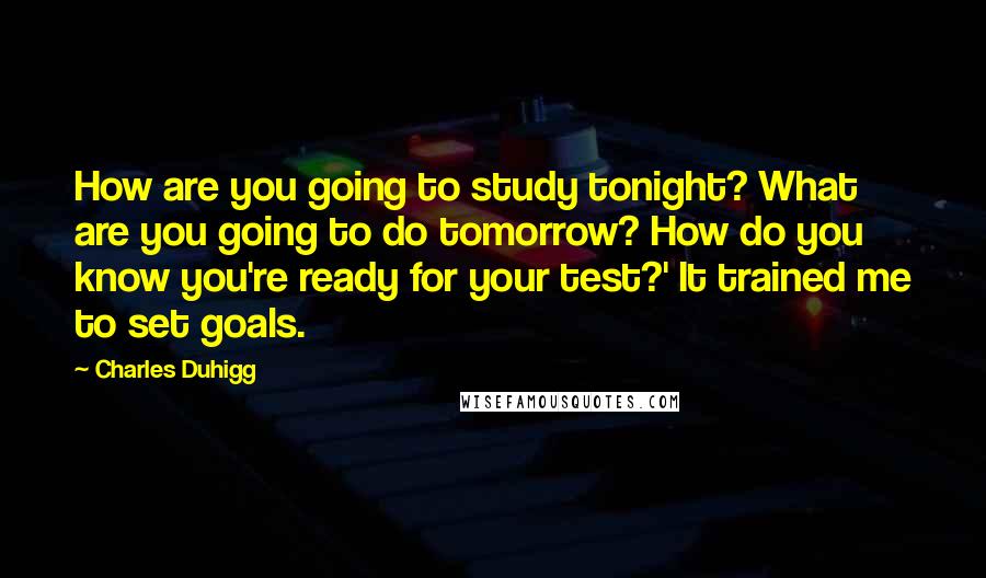 Charles Duhigg Quotes: How are you going to study tonight? What are you going to do tomorrow? How do you know you're ready for your test?' It trained me to set goals.