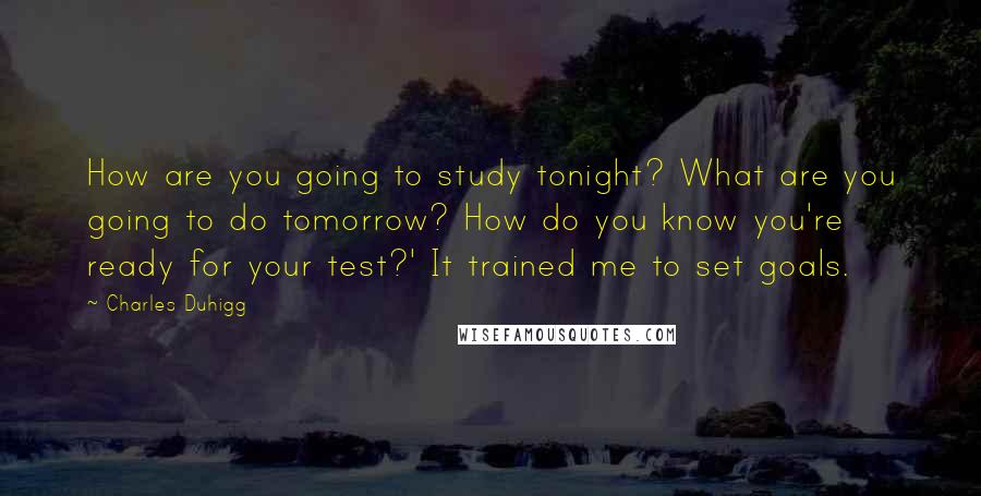 Charles Duhigg Quotes: How are you going to study tonight? What are you going to do tomorrow? How do you know you're ready for your test?' It trained me to set goals.