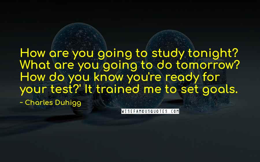 Charles Duhigg Quotes: How are you going to study tonight? What are you going to do tomorrow? How do you know you're ready for your test?' It trained me to set goals.