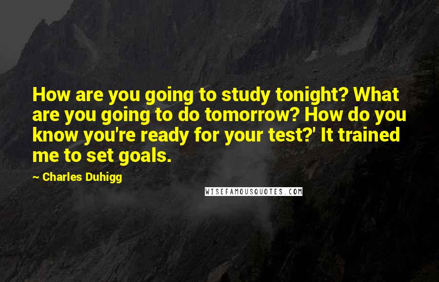 Charles Duhigg Quotes: How are you going to study tonight? What are you going to do tomorrow? How do you know you're ready for your test?' It trained me to set goals.