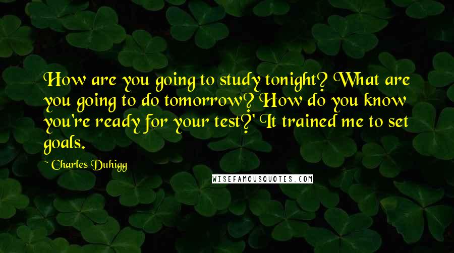 Charles Duhigg Quotes: How are you going to study tonight? What are you going to do tomorrow? How do you know you're ready for your test?' It trained me to set goals.