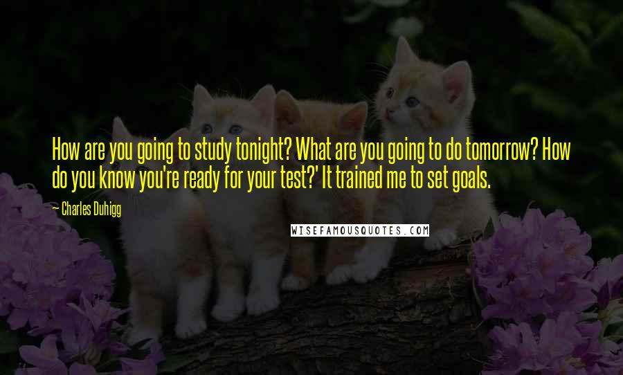 Charles Duhigg Quotes: How are you going to study tonight? What are you going to do tomorrow? How do you know you're ready for your test?' It trained me to set goals.