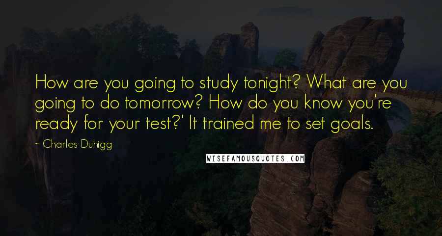 Charles Duhigg Quotes: How are you going to study tonight? What are you going to do tomorrow? How do you know you're ready for your test?' It trained me to set goals.