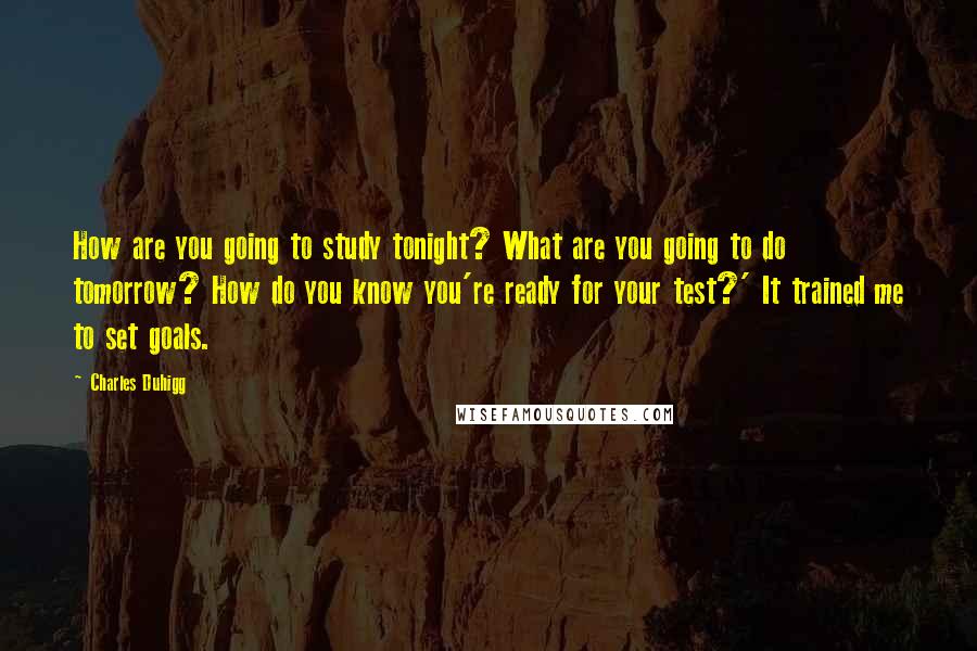 Charles Duhigg Quotes: How are you going to study tonight? What are you going to do tomorrow? How do you know you're ready for your test?' It trained me to set goals.