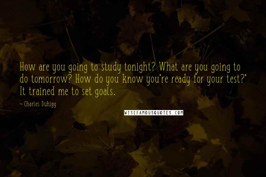 Charles Duhigg Quotes: How are you going to study tonight? What are you going to do tomorrow? How do you know you're ready for your test?' It trained me to set goals.