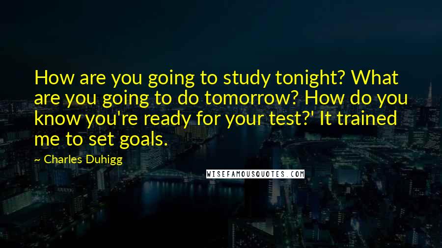 Charles Duhigg Quotes: How are you going to study tonight? What are you going to do tomorrow? How do you know you're ready for your test?' It trained me to set goals.