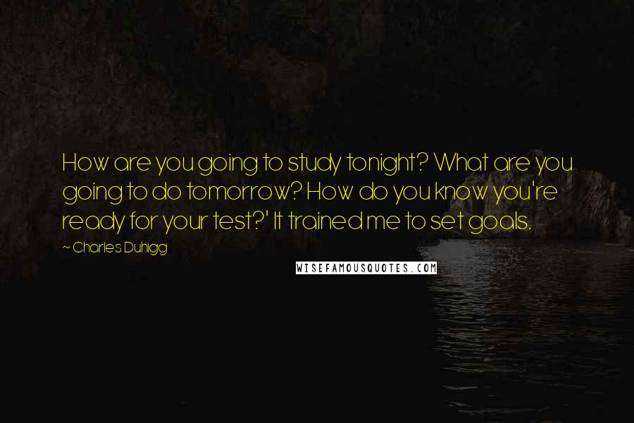 Charles Duhigg Quotes: How are you going to study tonight? What are you going to do tomorrow? How do you know you're ready for your test?' It trained me to set goals.