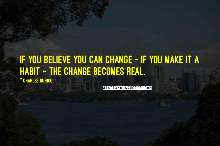 Charles Duhigg Quotes: If you believe you can change - if you make it a habit - the change becomes real.