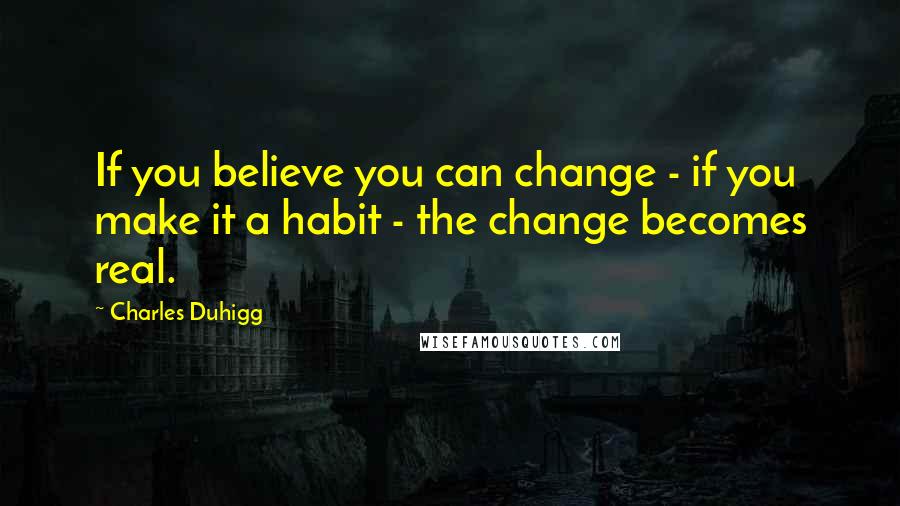 Charles Duhigg Quotes: If you believe you can change - if you make it a habit - the change becomes real.