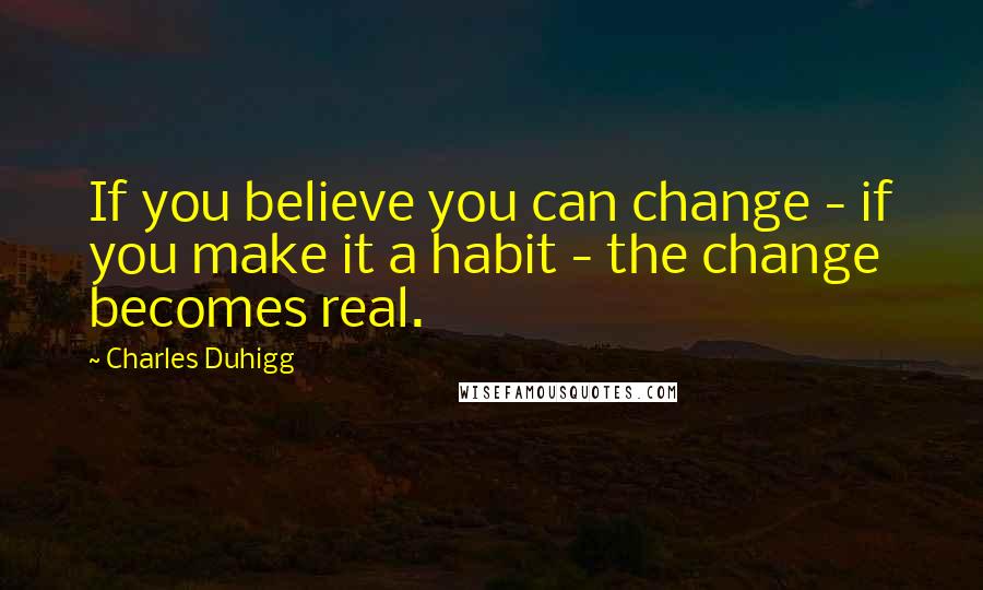 Charles Duhigg Quotes: If you believe you can change - if you make it a habit - the change becomes real.