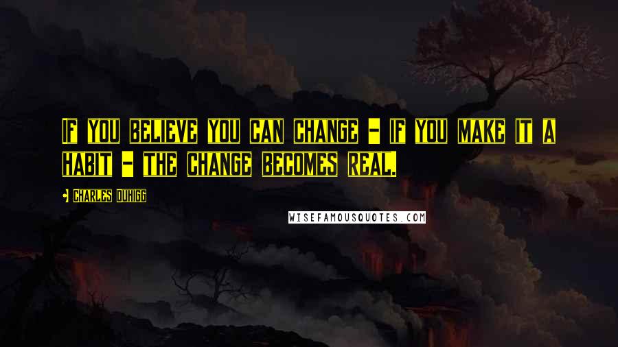 Charles Duhigg Quotes: If you believe you can change - if you make it a habit - the change becomes real.