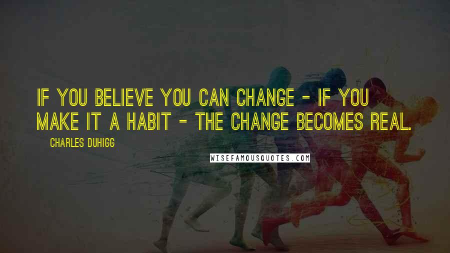 Charles Duhigg Quotes: If you believe you can change - if you make it a habit - the change becomes real.