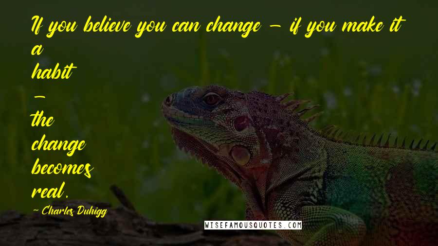 Charles Duhigg Quotes: If you believe you can change - if you make it a habit - the change becomes real.