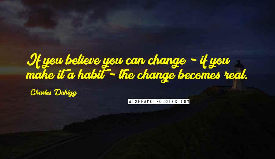 Charles Duhigg Quotes: If you believe you can change - if you make it a habit - the change becomes real.